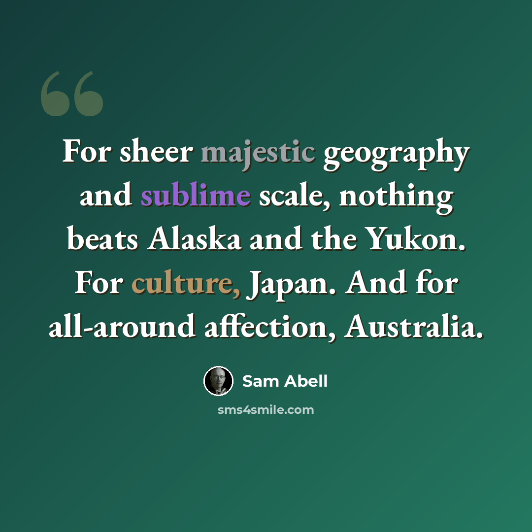 “For sheer majestic geography and sublime scale, nothing beats Alaska and the Yukon. For culture, Japan. And for all-around affection, Australia.” quote by Sam Abell