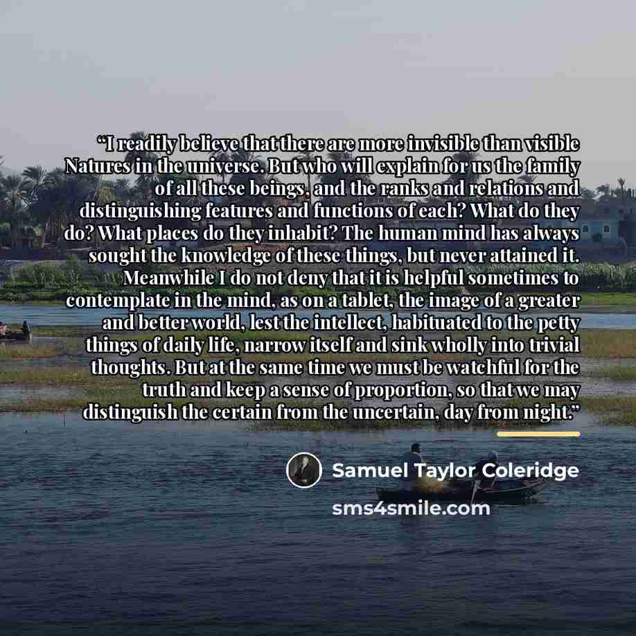 “I readily believe that there are more invisible than visible Natures in the universe. But who will explain for us the family of all these beings, and the ranks and relations and distinguishing features and functions of each? What do they do? What places do they inhabit? The human mind has always…” quote by Samuel Taylor Coleridge
