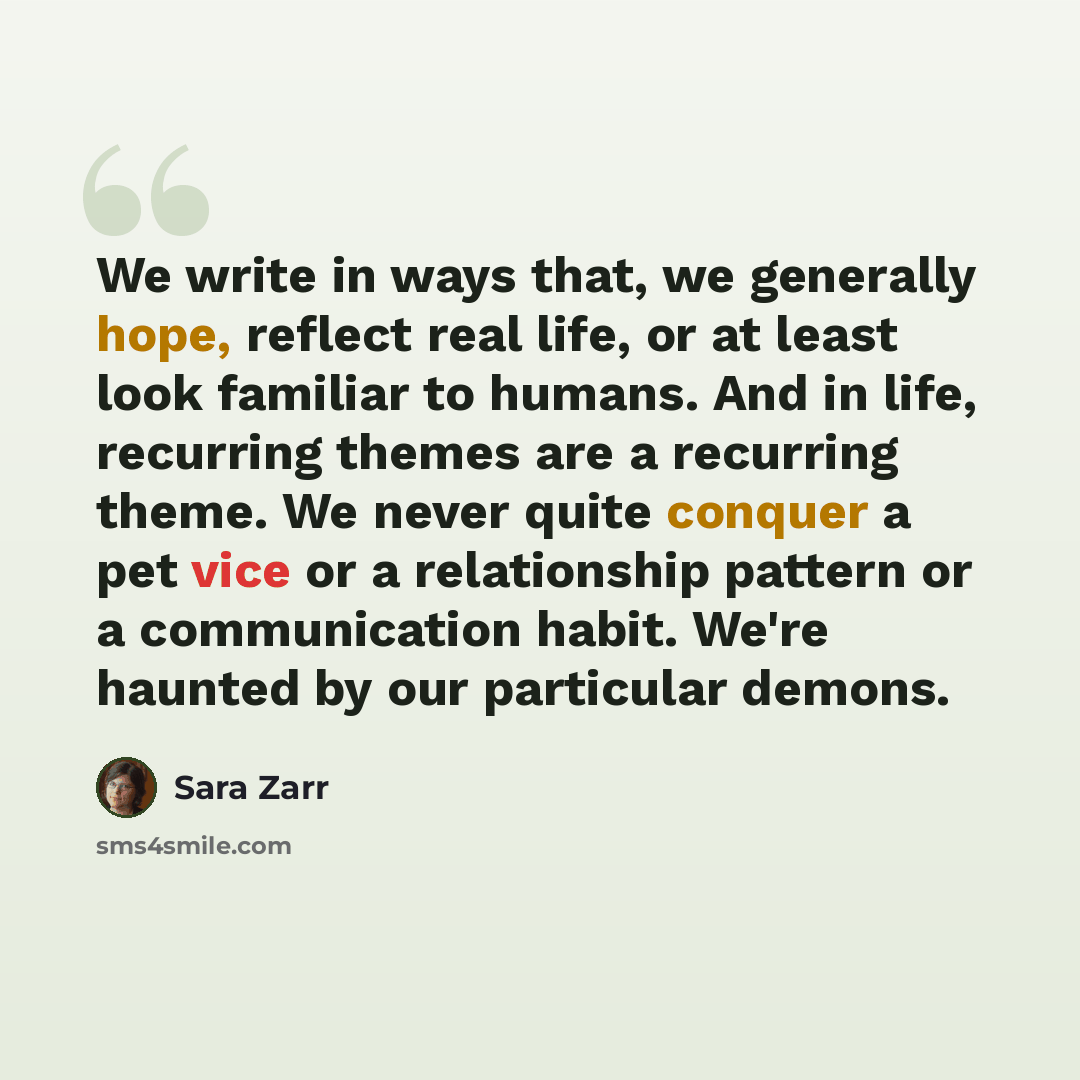 “We write in ways that, we generally hope, reflect real life, or at least look familiar to humans. And in life, recurring themes are a recurring theme. We never quite conquer a pet vice or a relationship pattern or a communication habit. We're haunted by our particular demons.” quote by Sara Zarr