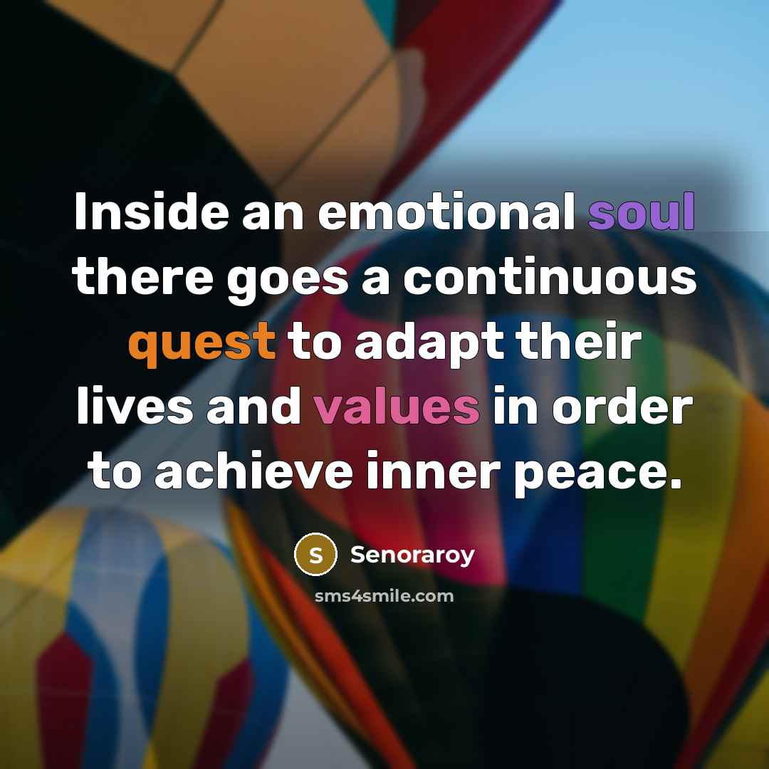“Inside an emotional soul there goes a continuous quest to adapt their lives and values in order to achieve inner peace.” quote by Senoraroy