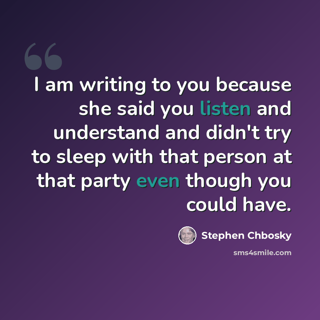 “I am writing to you because she said you listen and understand and didn't try to sleep with that person at that party even though you could have.” quote by Stephen Chbosky