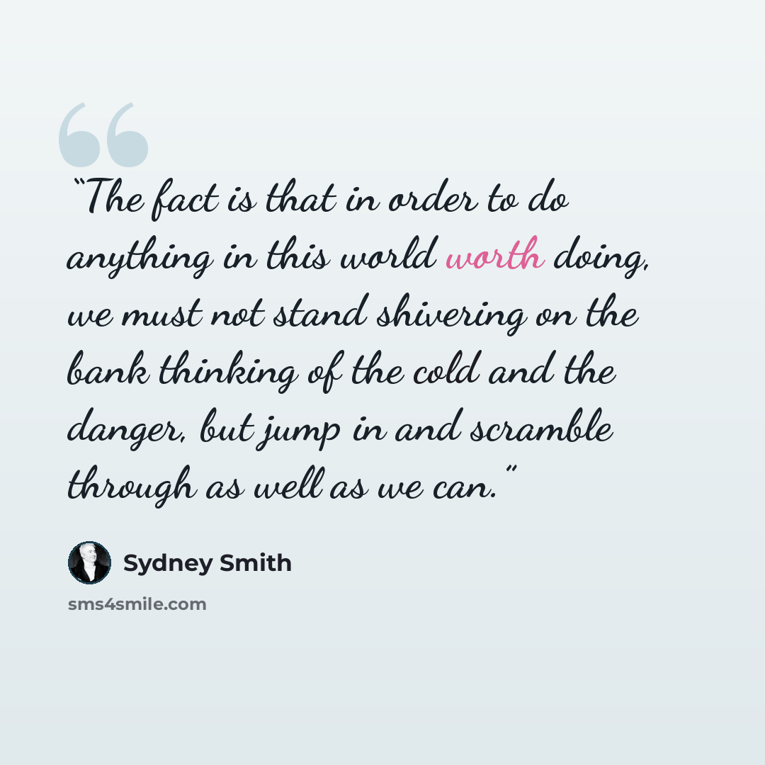 “The fact is that in order to do anything in this world worth doing, we must not stand shivering on the bank thinking of the cold and the danger, but jump in and scramble through as well as we can.” quote by Sydney Smith