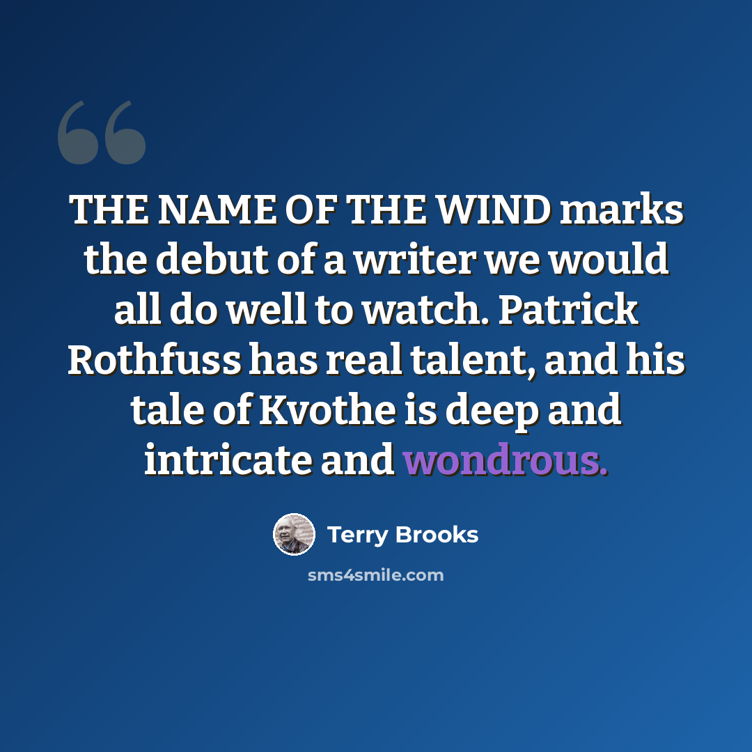 “THE NAME OF THE WIND marks the debut of a writer we would all do well to watch. Patrick Rothfuss has real talent, and his tale of Kvothe is deep and intricate and wondrous.” quote by Terry Brooks