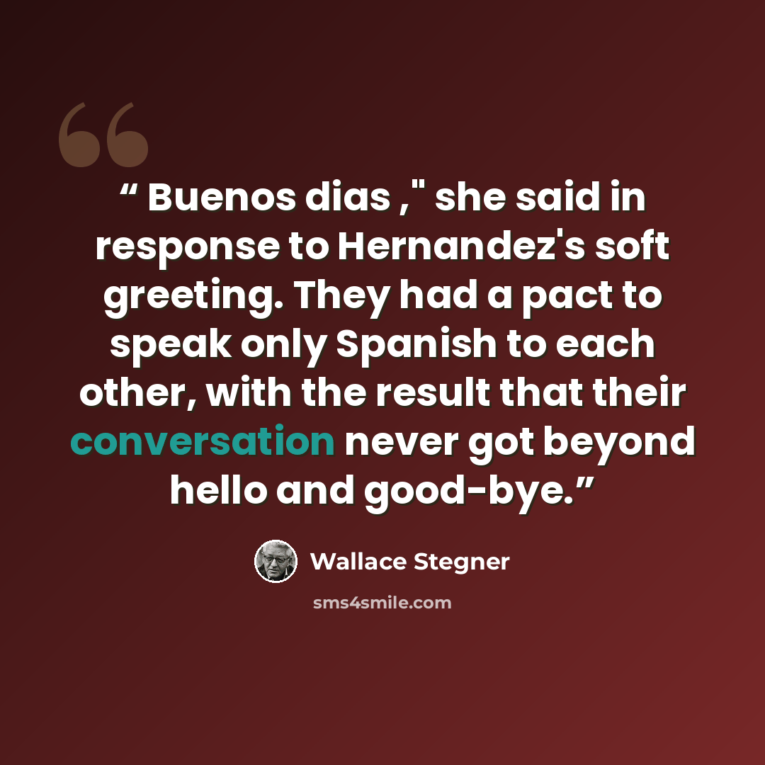“Buenos dias ," she said in response to Hernandez's soft greeting. They had a pact to speak only Spanish to each other, with the result that their conversation never got beyond hello and good-bye.” quote by Wallace Stegner