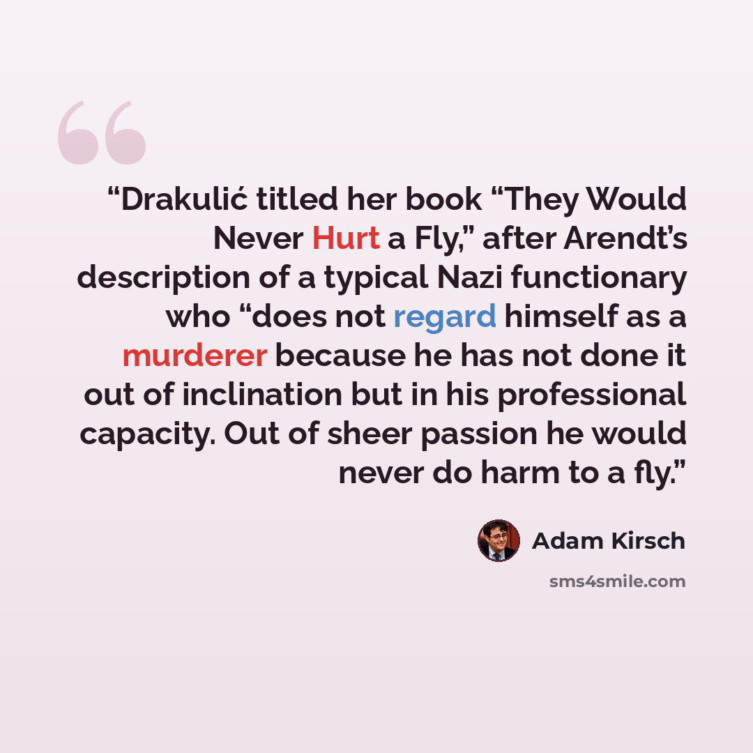 “Drakulić titled her book “They Would Never Hurt a Fly,” after Arendt’s description of a typical Nazi functionary who “does not regard himself as a murderer because he has not done it out of inclination but in his professional capacity. Out of sheer passion he would never do harm to a fly.” quote by Adam Kirsch