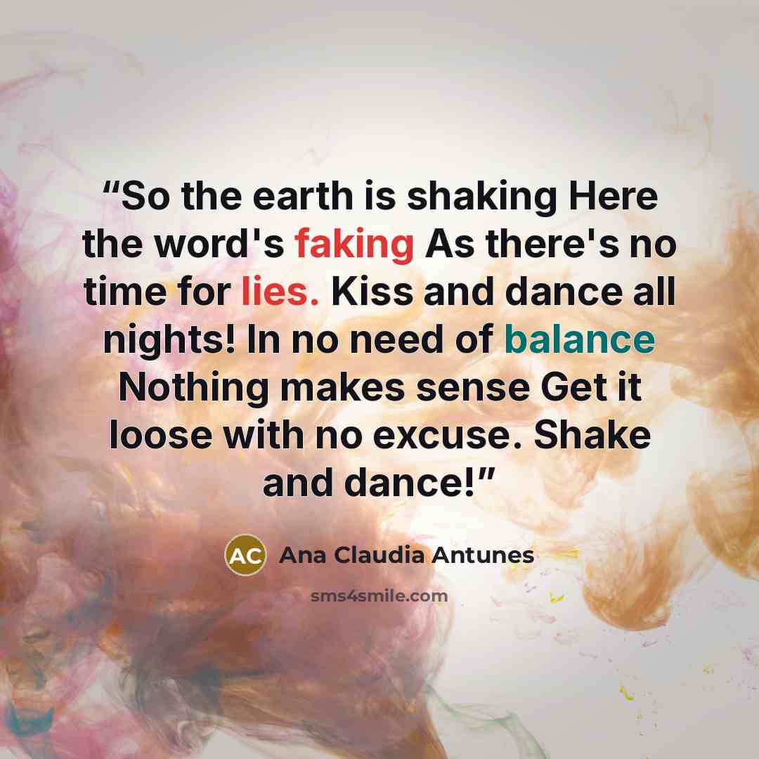 “So the earth is shaking Here the word's faking As there's no time for lies. Kiss and dance all nights! In no need of balance Nothing makes sense Get it loose with no excuse. Shake and dance!” quote by Ana Claudia Antunes