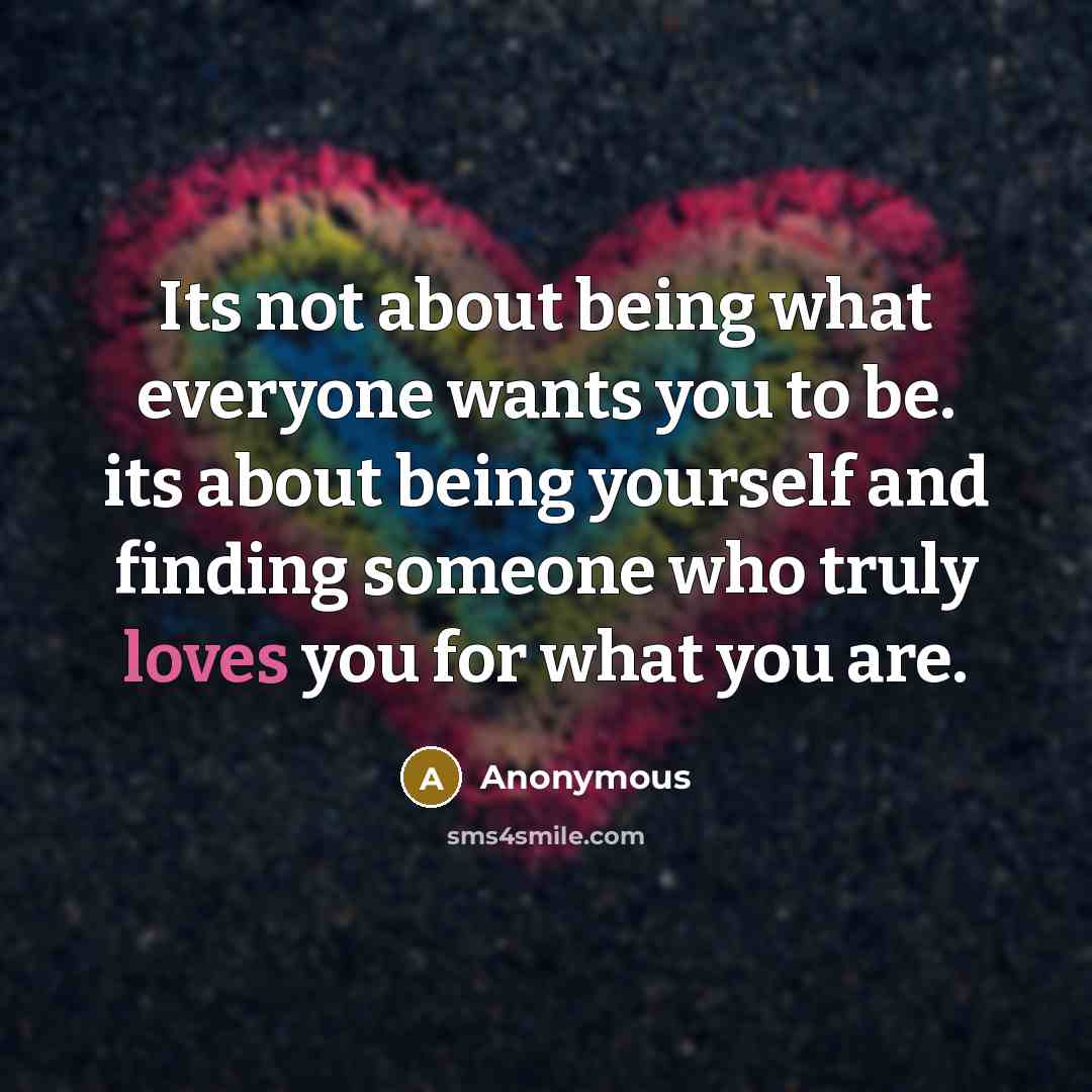 “Its not about being what everyone wants you to be. its about being yourself and finding someone who truly loves you for what you are.” quote by Anonymous