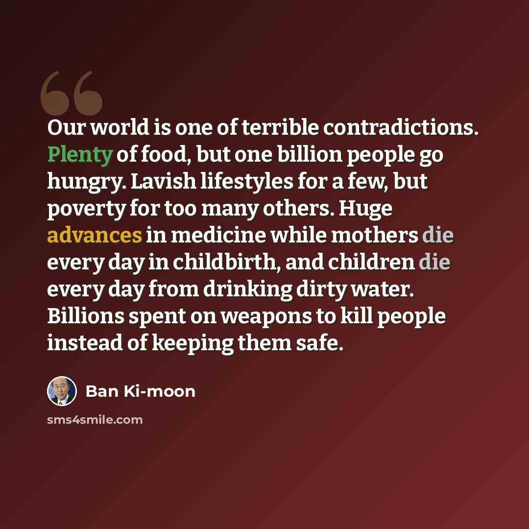 “Our world is one of terrible contradictions. Plenty of food, but one billion people go hungry. Lavish lifestyles for a few, but poverty for too many others. Huge advances in medicine while mothers die every day in childbirth, and children die every day from drinking dirty water. Billions spent on…” quote by Ban Ki-moon