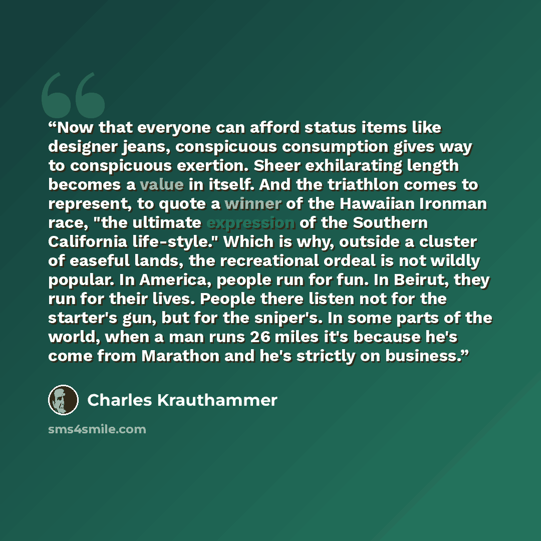 “Now that everyone can afford status items like designer jeans, conspicuous consumption gives way to conspicuous exertion. Sheer exhilarating length becomes a value in itself. And the triathlon comes to represent, to quote a winner of the Hawaiian Ironman race, "the ultimate expression of the…” quote by Charles Krauthammer