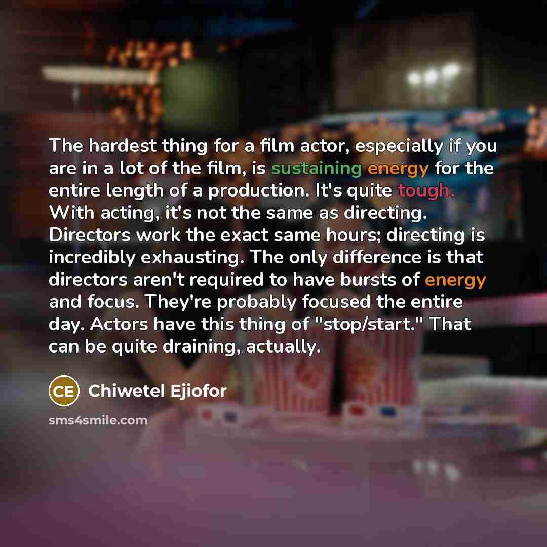 “The hardest thing for a film actor, especially if you are in a lot of the film, is sustaining energy for the entire length of a production. It's quite tough. With acting, it's not the same as directing. Directors work the exact same hours; directing is incredibly exhausting. The only difference is…” quote by Chiwetel Ejiofor