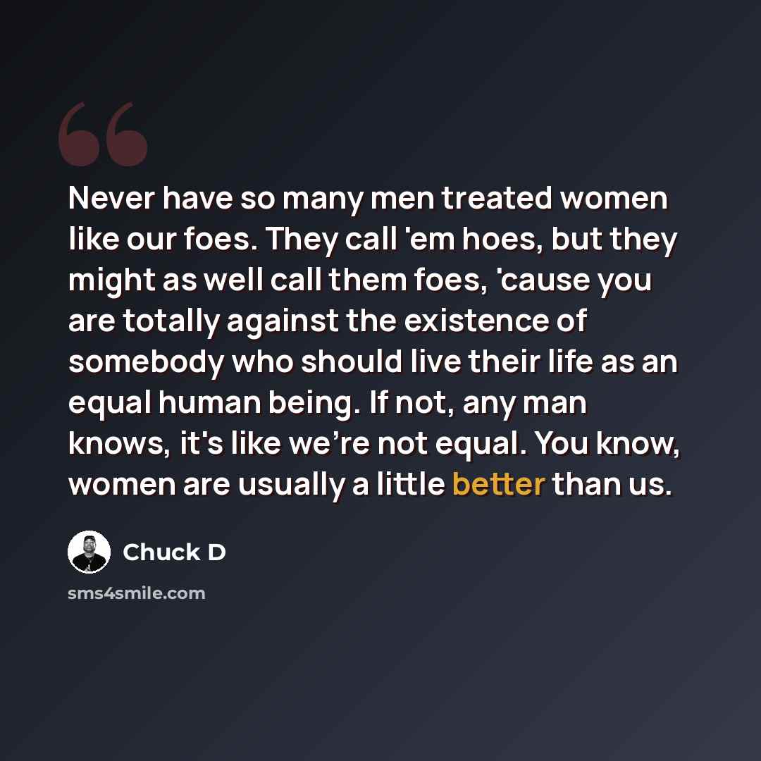 “Never have so many men treated women like our foes. They call 'em hoes, but they might as well call them foes, 'cause you are totally against the existence of somebody who should live their life as an equal human being. If not, any man knows, it's like we're not equal. You know, women are usually…” quote by Chuck D