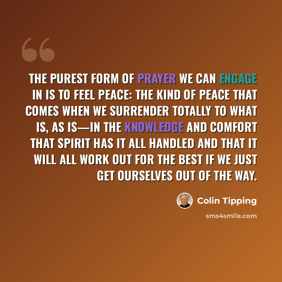 “The purest form of prayer we can engage in is to feel peace: the kind of peace that comes when we surrender totally to what is, as is—in the knowledge and comfort that Spirit has it all handled and that it will all work out for the best if we just get ourselves out of the way.” quote by Colin Tipping
