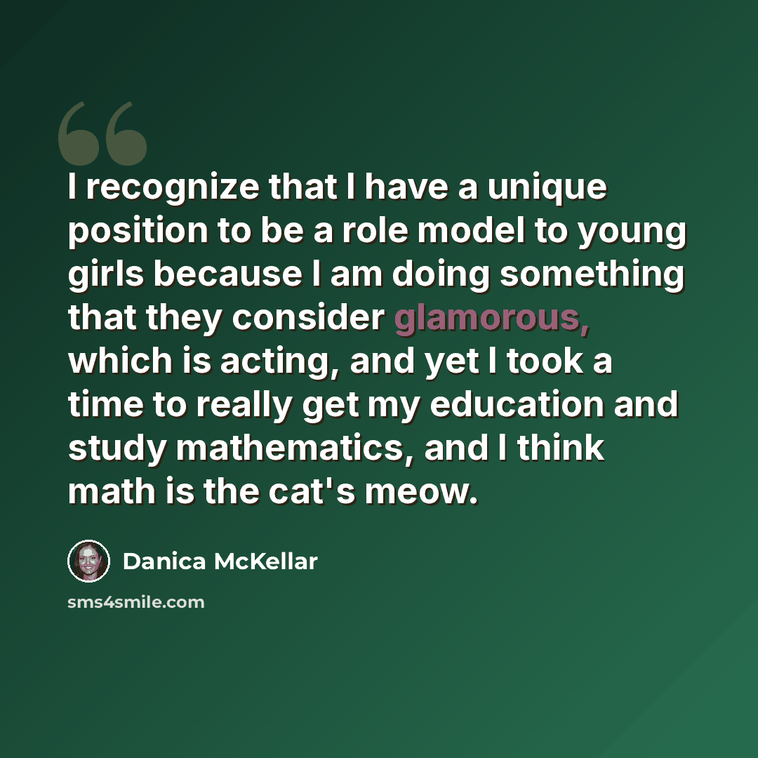 “I recognize that I have a unique position to be a role model to young girls because I am doing something that they consider glamorous, which is acting, and yet I took a time to really get my education and study mathematics, and I think math is the cat's meow.” quote by Danica McKellar