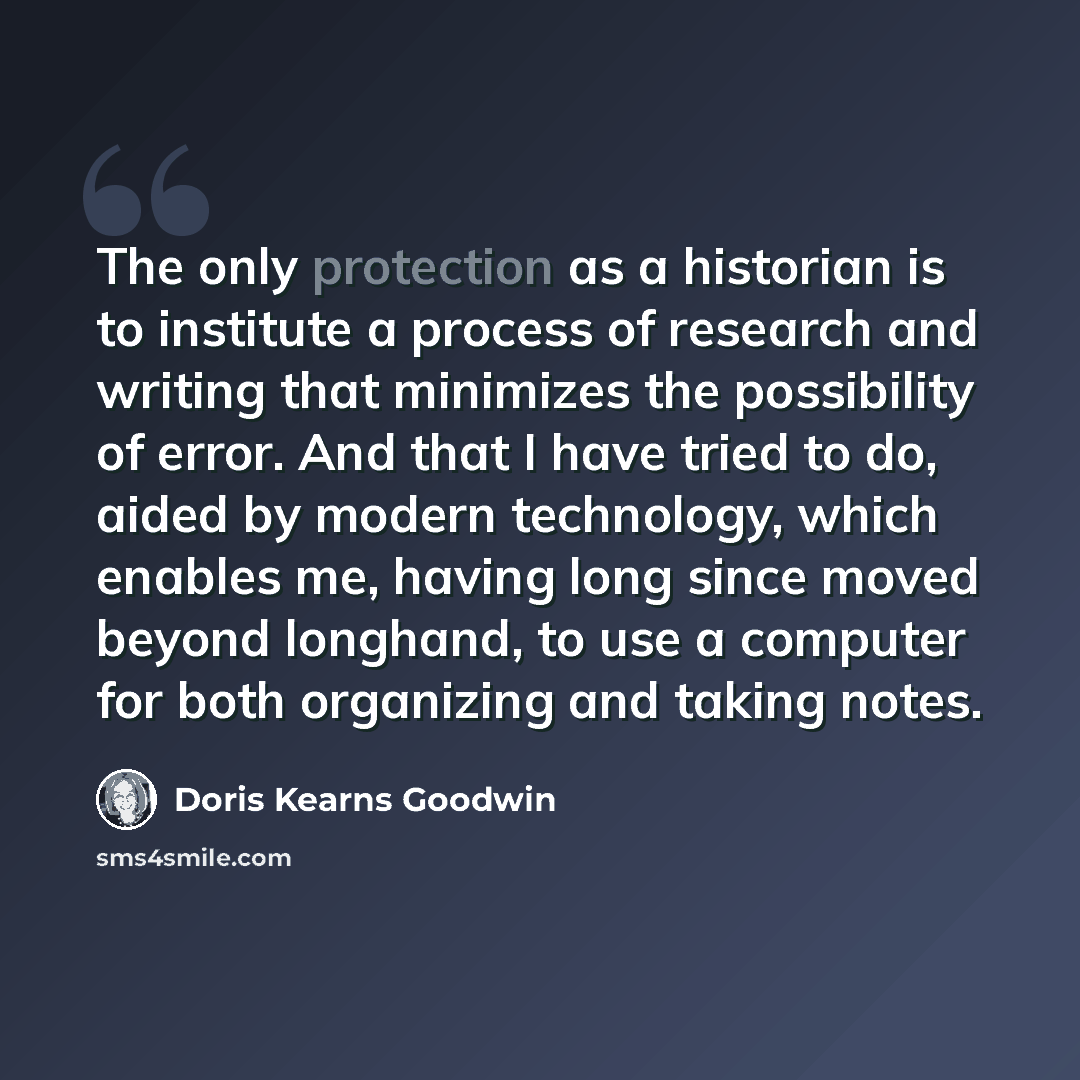 “The only protection as a historian is to institute a process of research and writing that minimizes the possibility of error. And that I have tried to do, aided by modern technology, which enables me, having long since moved beyond longhand, to use a computer for both organizing and taking notes.” quote by Doris Kearns Goodwin