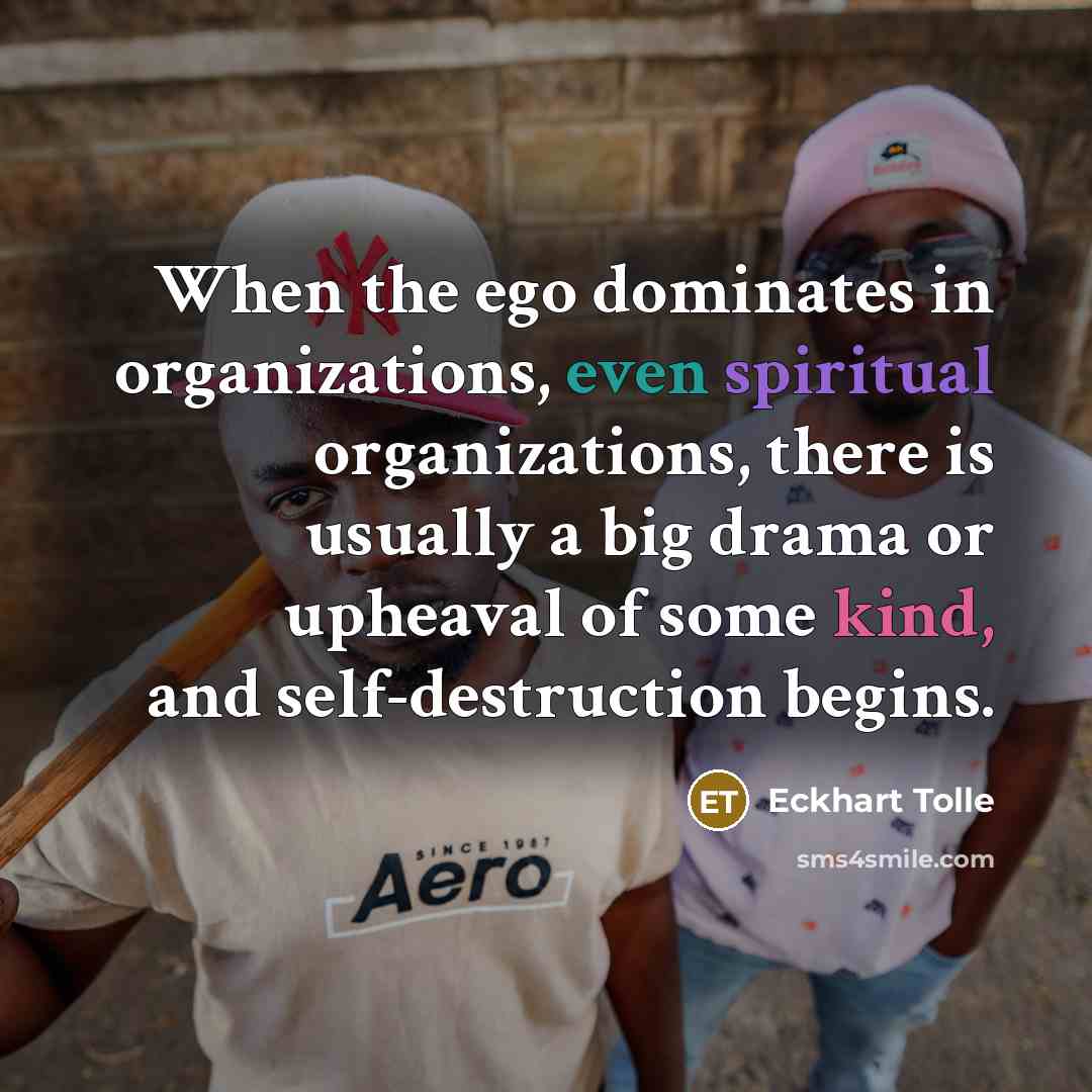 “When the ego dominates in organizations, even spiritual organizations, there is usually a big drama or upheaval of some kind, and self-destruction begins.” quote by Eckhart Tolle