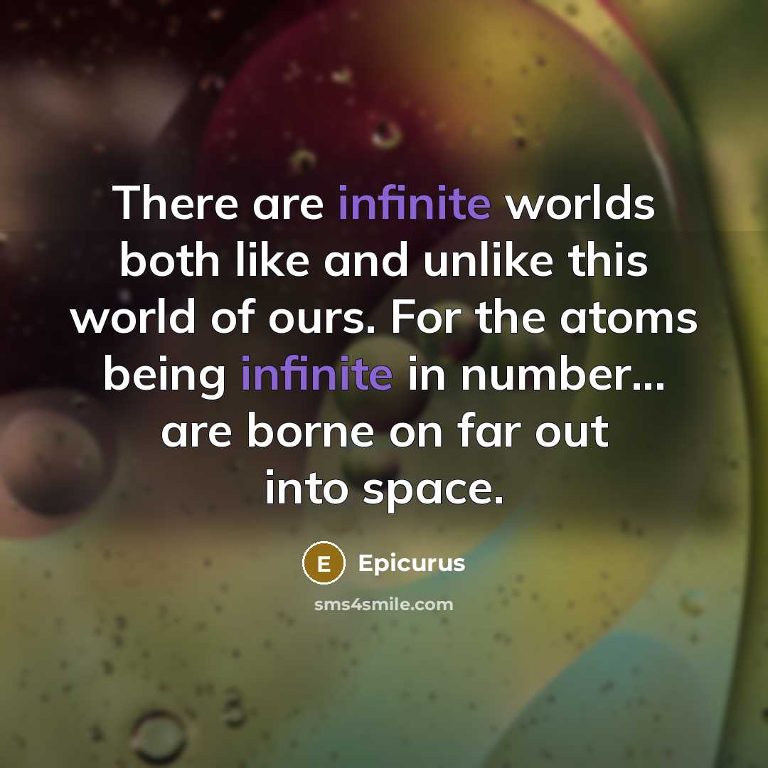 “There are infinite worlds both like and unlike this world of ours. For the atoms being infinite in number... are borne on far out into space.” quote by Epicurus