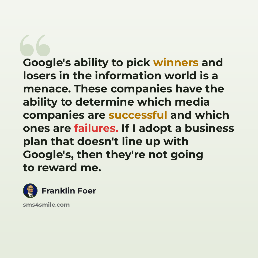 “Google's ability to pick winners and losers in the information world is a menace. These companies have the ability to determine which media companies are successful and which ones are failures. If I adopt a business plan that doesn't line up with Google's, then they're not going to reward me.” quote by Franklin Foer