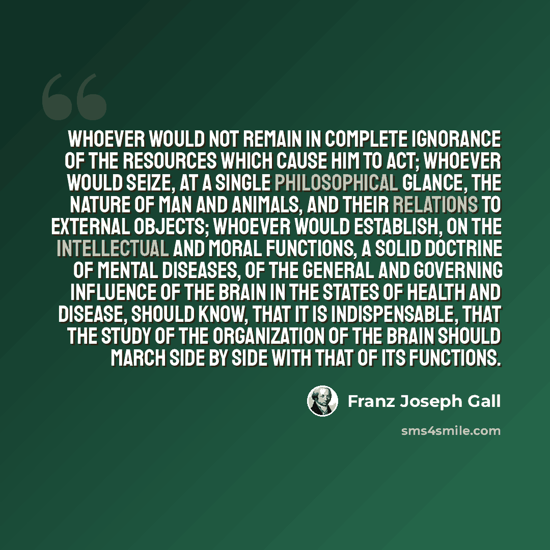 “Whoever would not remain in complete ignorance of the resources which cause him to act; whoever would seize, at a single philosophical glance, the nature of man and animals, and their relations to external objects; whoever would establish, on the intellectual and moral functions, a solid doctrine…” quote by Franz Joseph Gall
