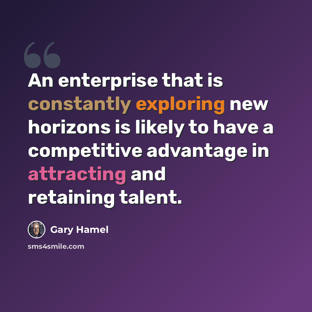 “An enterprise that is constantly exploring new horizons is likely to have a competitive advantage in attracting and retaining talent.” quote by Gary Hamel