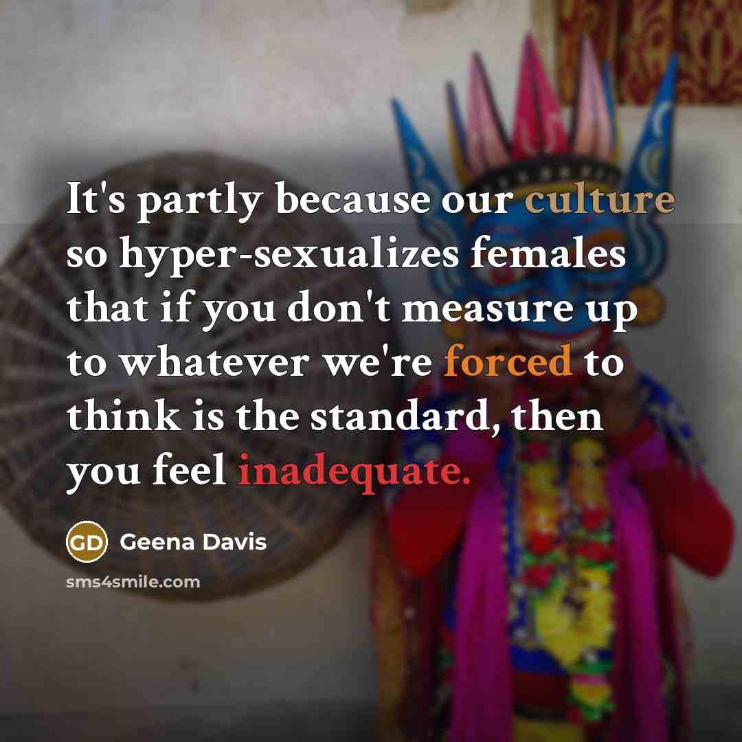 “It's partly because our culture so hyper-sexualizes females that if you don't measure up to whatever we're forced to think is the standard, then you feel inadequate.” quote by Geena Davis