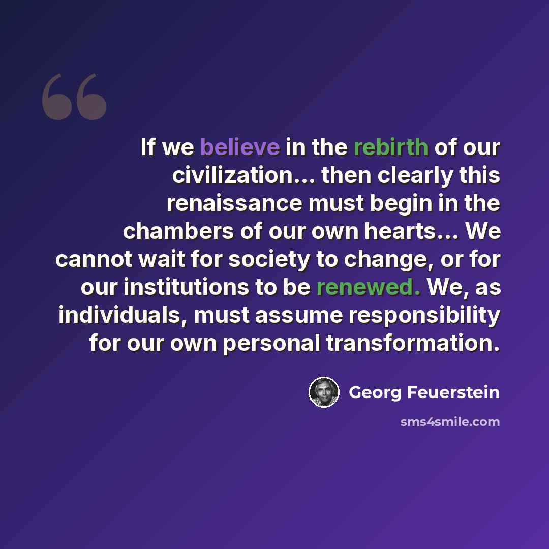 “If we believe in the rebirth of our civilization... then clearly this renaissance must begin in the chambers of our own hearts... We cannot wait for society to change, or for our institutions to be renewed. We, as individuals, must assume responsibility for our own personal transformation.” quote by Georg Feuerstein