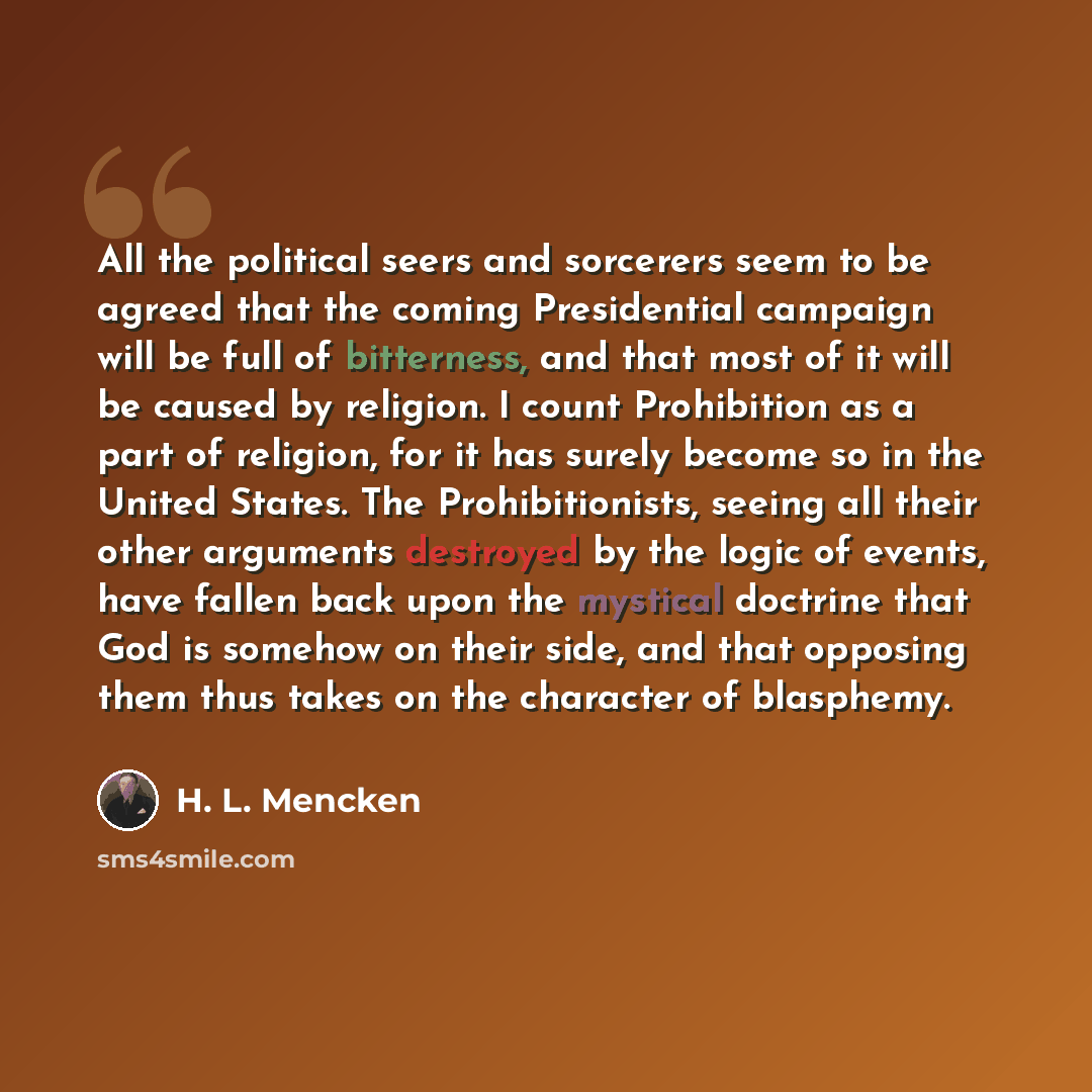 “All the political seers and sorcerers seem to be agreed that the coming Presidential campaign will be full of bitterness, and that most of it will be caused by religion. I count Prohibition as a part of religion, for it has surely become so in the United States. The Prohibitionists, seeing all…” quote by H. L. Mencken
