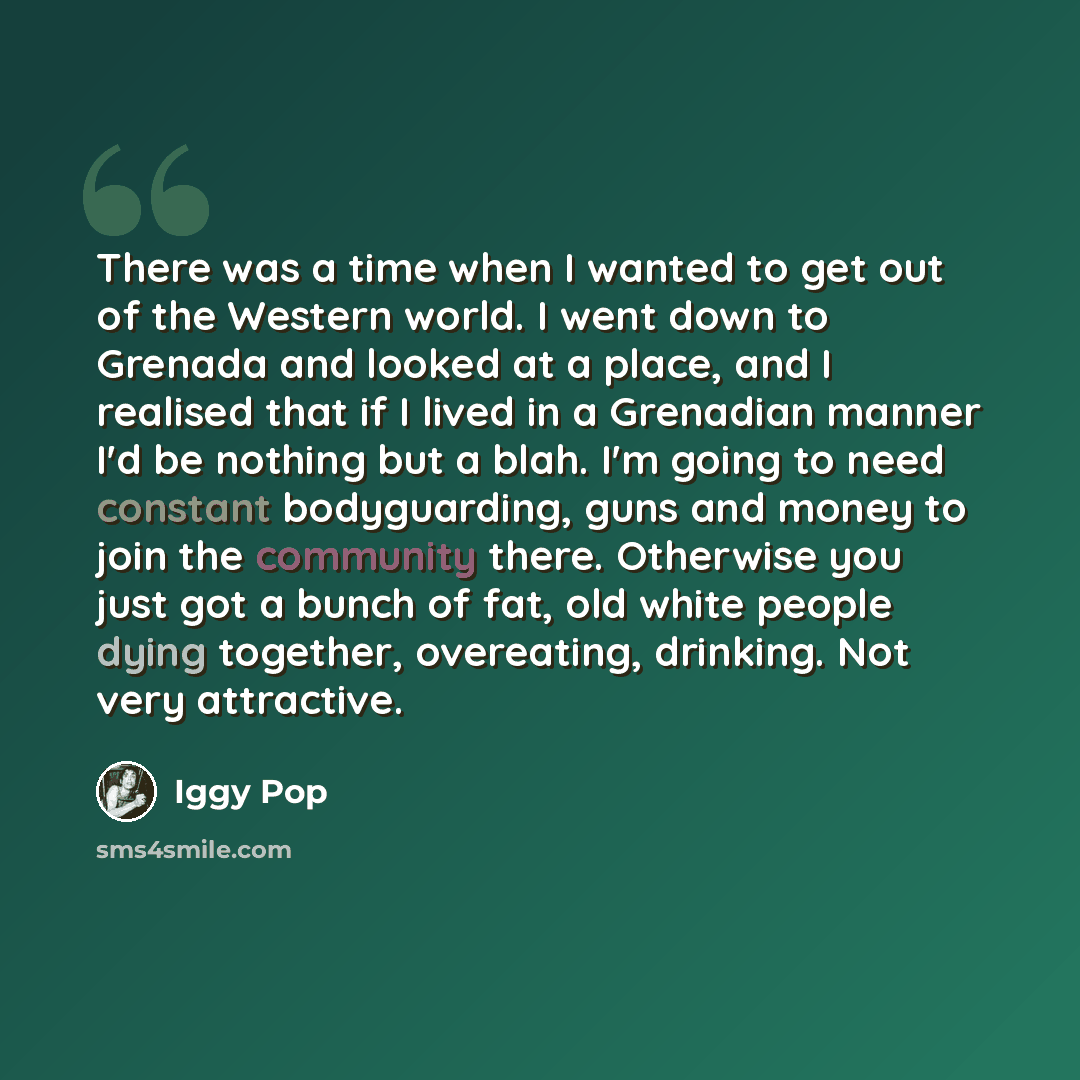 “There was a time when I wanted to get out of the Western world. I went down to Grenada and looked at a place, and I realised that if I lived in a Grenadian manner I'd be nothing but a blah. I'm going to need constant bodyguarding, guns and money to join the community there. Otherwise you just got…” quote by Iggy Pop