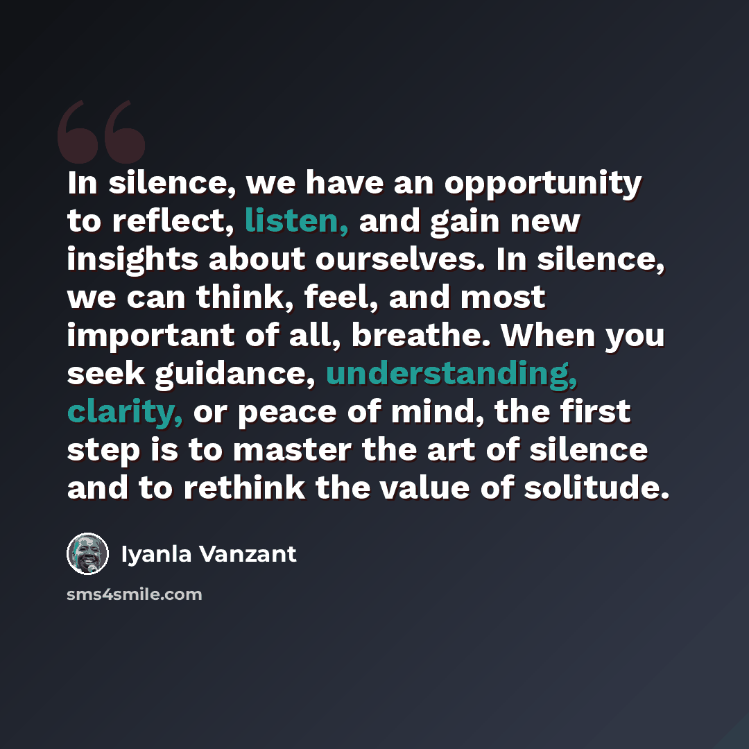 “In silence, we have an opportunity to reflect, listen, and gain new insights about ourselves. In silence, we can think, feel, and most important of all, breathe. When you seek guidance, understanding, clarity, or peace of mind, the first step is to master the art of silence and to rethink the…” quote by Iyanla Vanzant