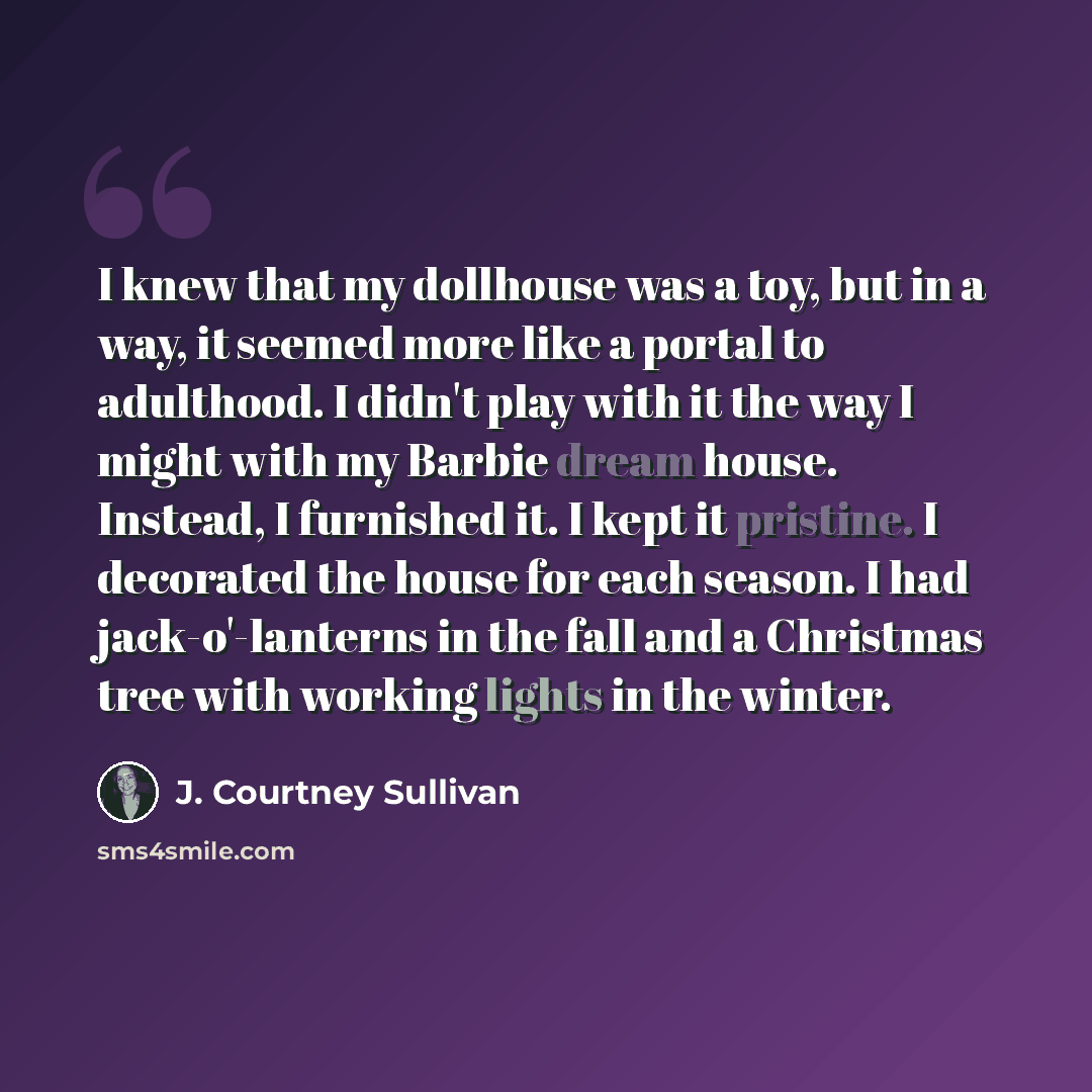 “I knew that my dollhouse was a toy, but in a way, it seemed more like a portal to adulthood. I didn't play with it the way I might with my Barbie dream house. Instead, I furnished it. I kept it pristine. I decorated the house for each season. I had jack-o'-lanterns in the fall and a Christmas tree…” quote by J. Courtney Sullivan
