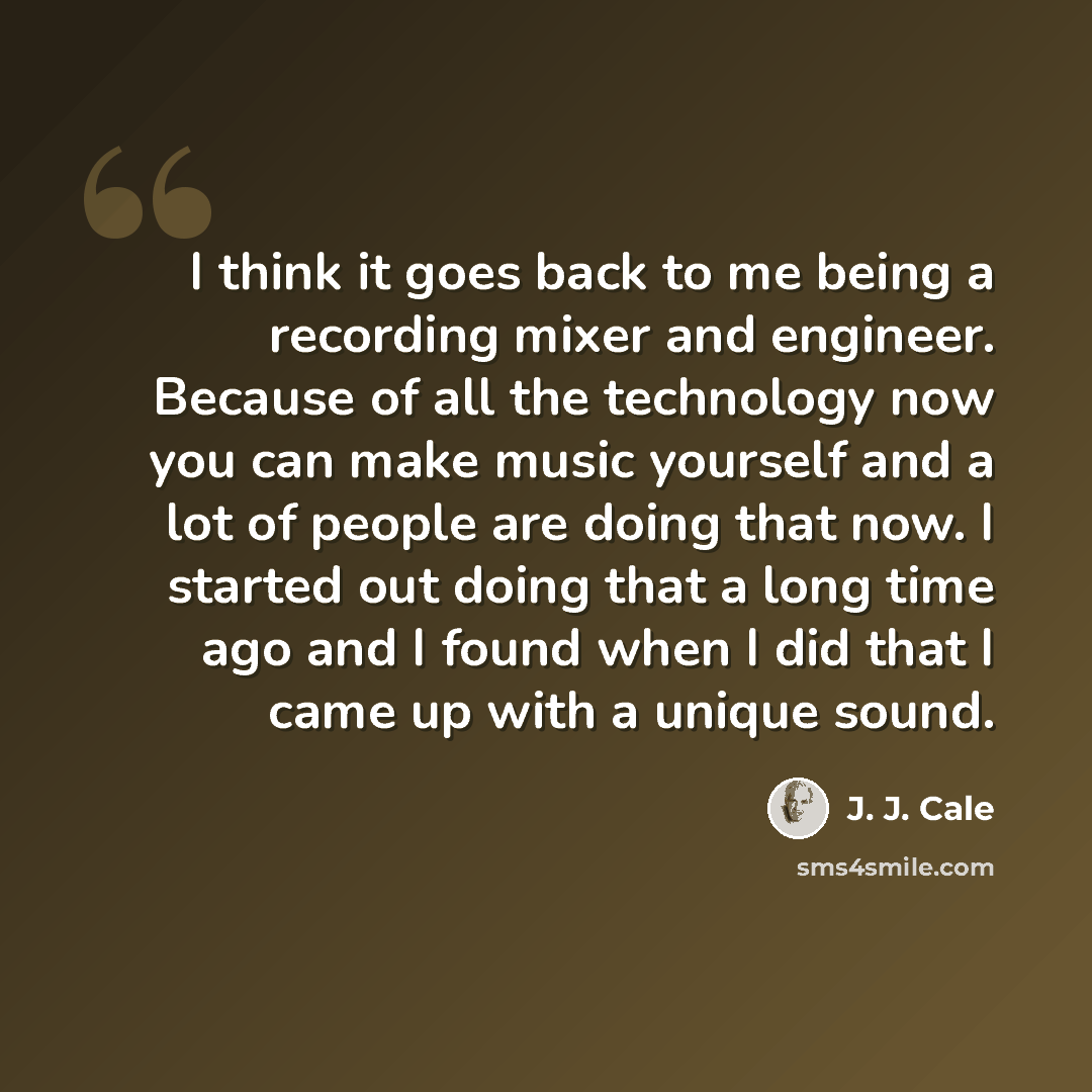 “I think it goes back to me being a recording mixer and engineer. Because of all the technology now you can make music yourself and a lot of people are doing that now. I started out doing that a long time ago and I found when I did that I came up with a unique sound.” quote by J. J. Cale