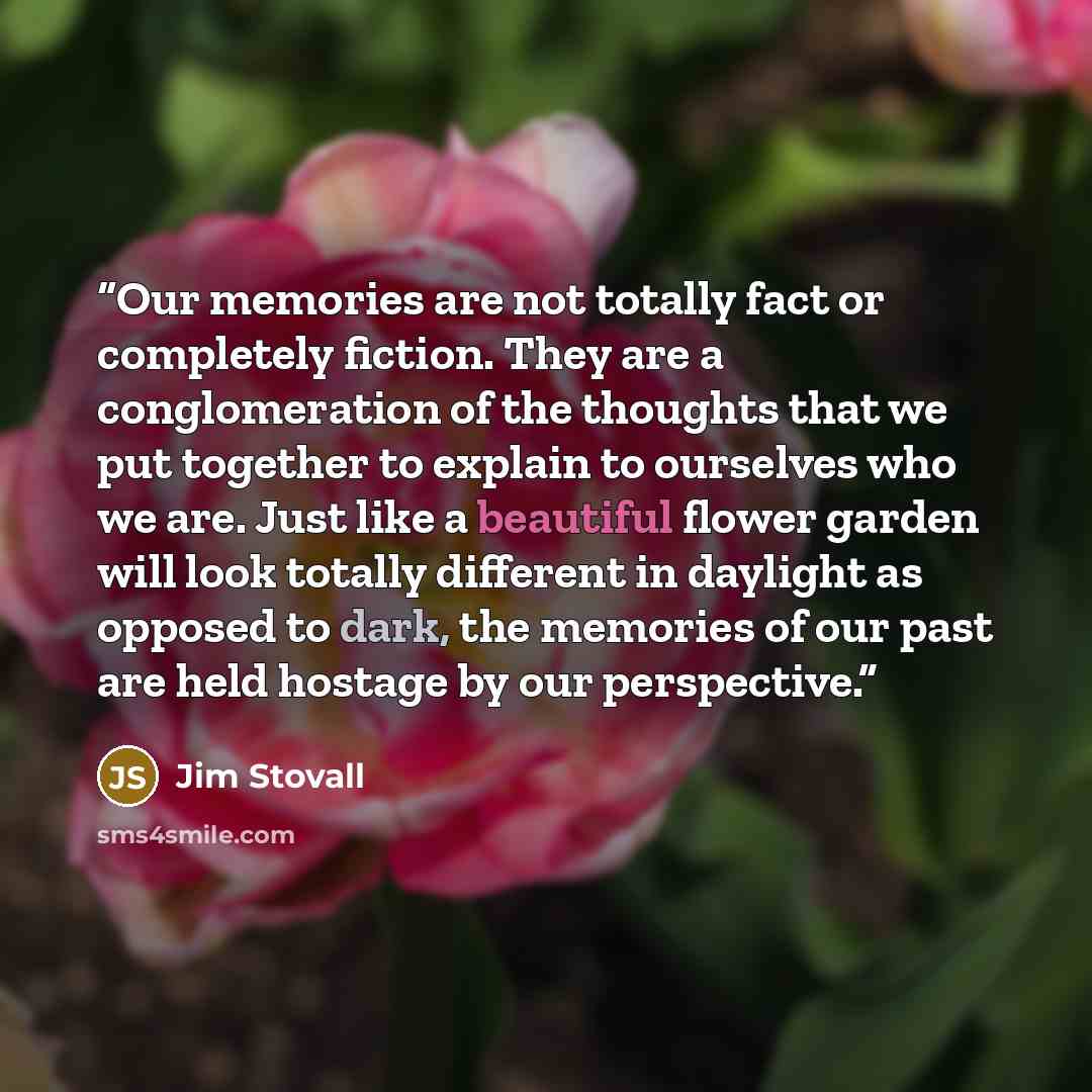 “Our memories are not totally fact or completely fiction. They are a conglomeration of the thoughts that we put together to explain to ourselves who we are. Just like a beautiful flower garden will look totally different in daylight as opposed to dark, the memories of our past are held hostage by…” quote by Jim Stovall