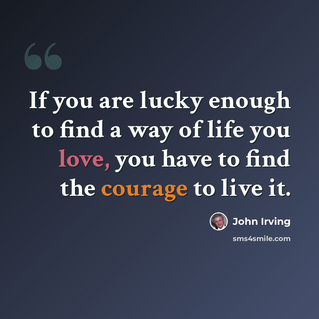 “If you are lucky enough to find a way of life you love, you have to find the courage to live it.” quote by John Irving
