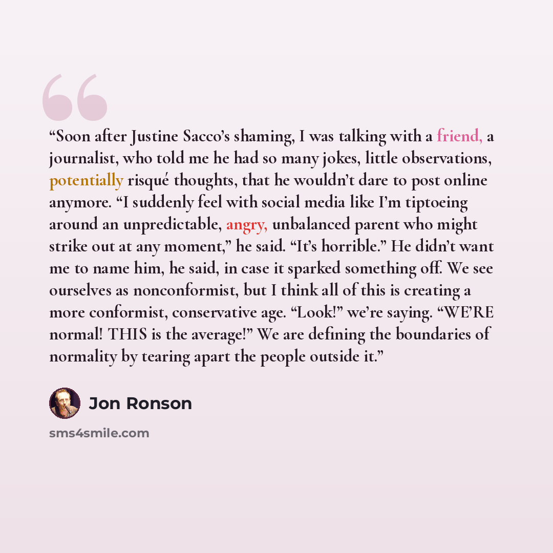 “Soon after Justine Sacco’s shaming, I was talking with a friend, a journalist, who told me he had so many jokes, little observations, potentially risqué thoughts, that he wouldn’t dare to post online anymore. “I suddenly feel with social media like I’m tiptoeing around an unpredictable, angry…” quote by Jon Ronson