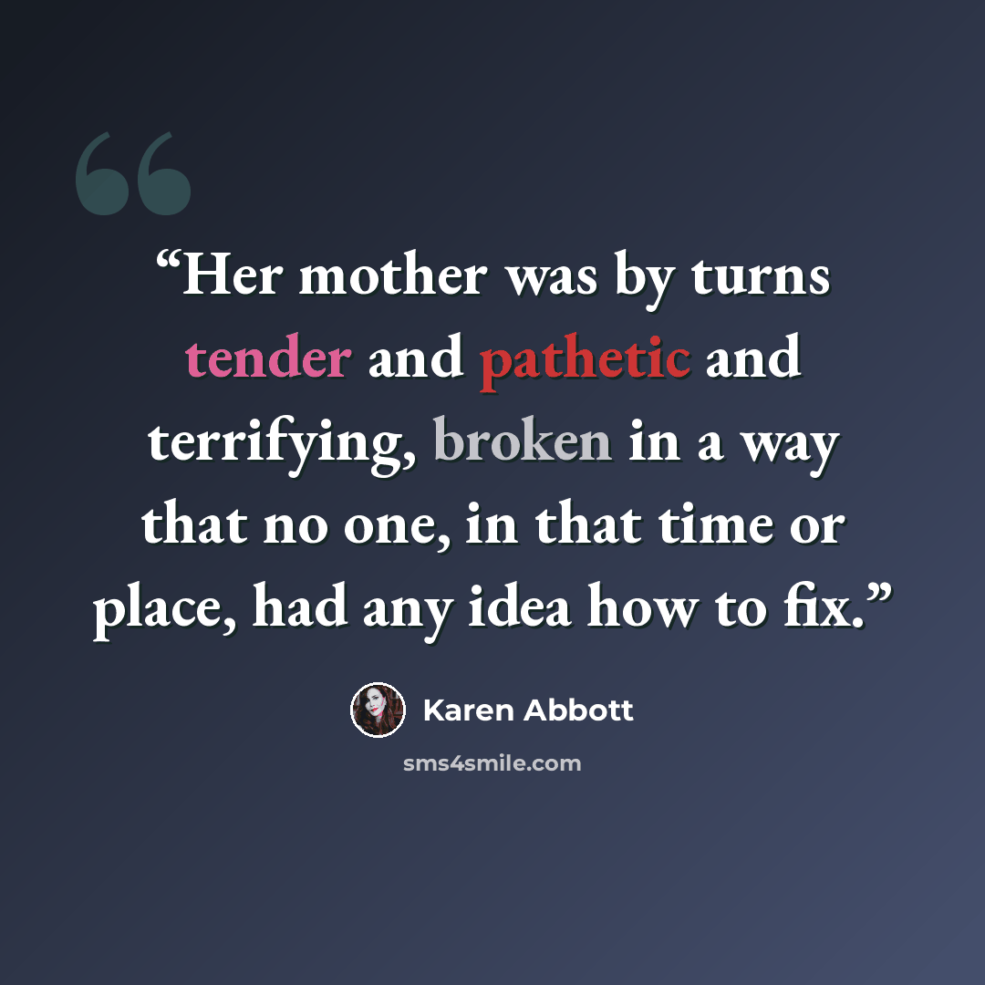 “Her mother was by turns tender and pathetic and terrifying, broken in a way that no one, in that time or place, had any idea how to fix.” quote by Karen Abbott