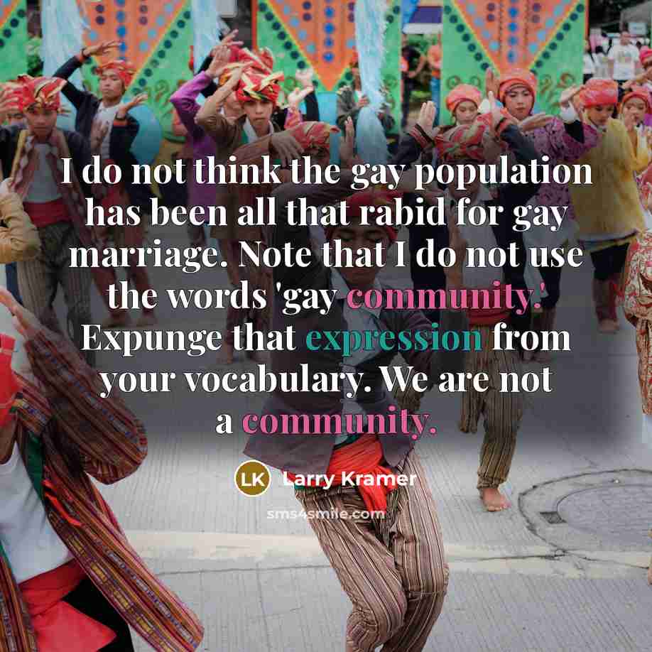“I do not think the gay population has been all that rabid for gay marriage. Note that I do not use the words 'gay community.' Expunge that expression from your vocabulary. We are not a community.” quote by Larry Kramer