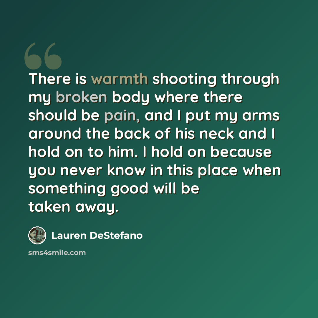 “There is warmth shooting through my broken body where there should be pain, and I put my arms around the back of his neck and I hold on to him. I hold on because you never know in this place when something good will be taken away.” quote by Lauren DeStefano