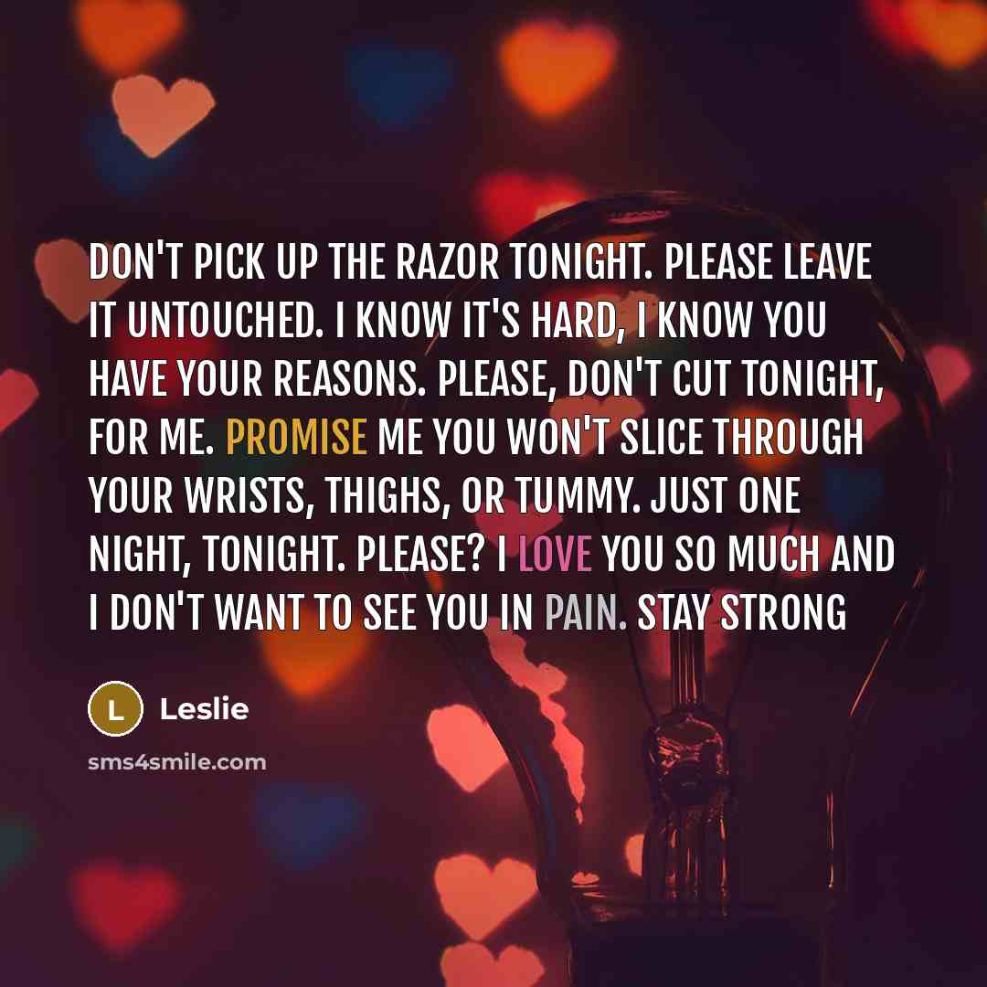 “Don't pick up the razor tonight. Please leave it untouched. I know it's hard, I know you have your reasons. Please, don't cut tonight, for me. Promise me you won't slice through your wrists, thighs, or tummy. Just one night, tonight. Please? I love you so much and I don't want to see you in pain…” quote by Leslie