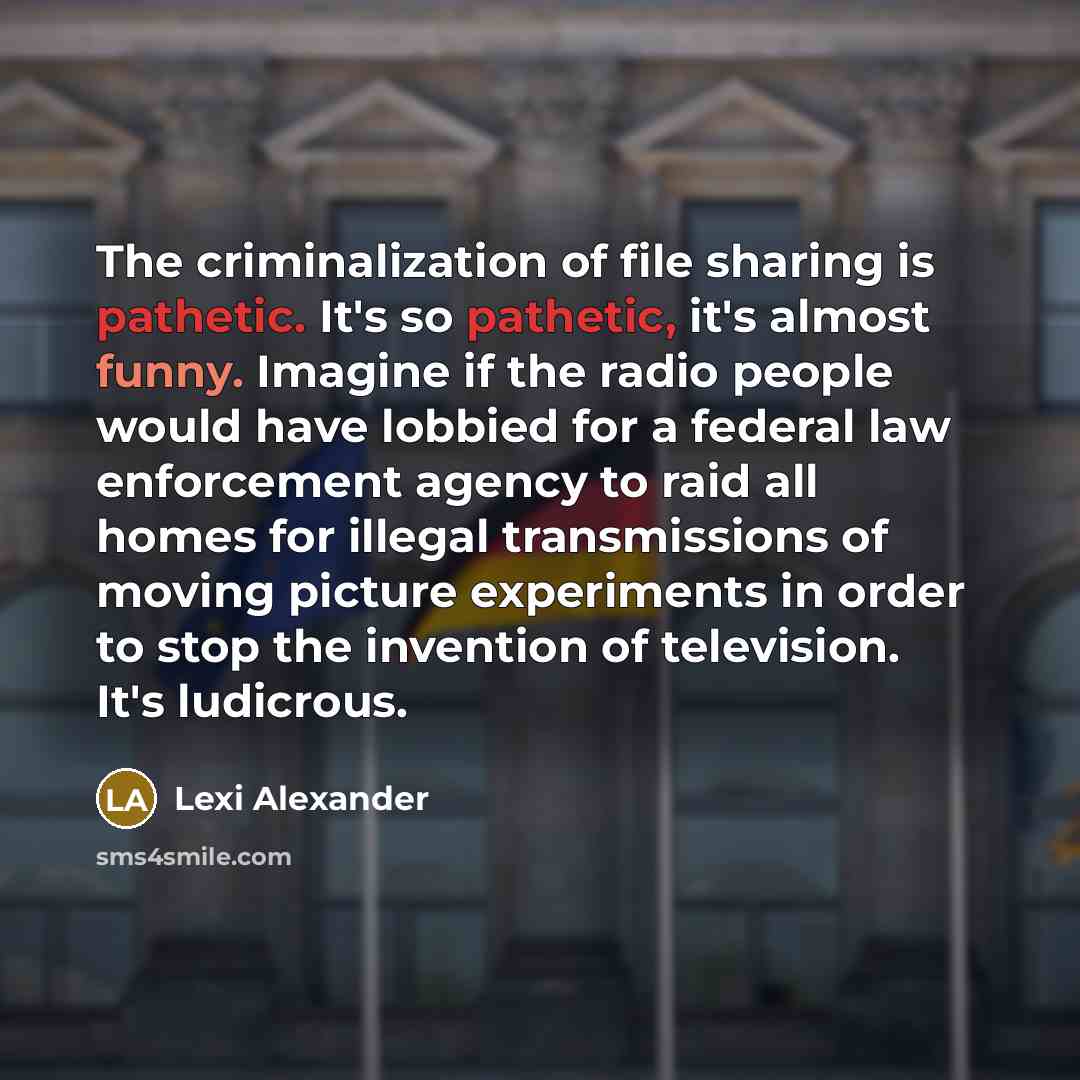 “The criminalization of file sharing is pathetic. It's so pathetic, it's almost funny. Imagine if the radio people would have lobbied for a federal law enforcement agency to raid all homes for illegal transmissions of moving picture experiments in order to stop the invention of television. It's…” quote by Lexi Alexander