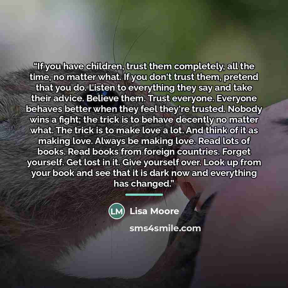 “If you have children, trust them completely, all the time, no matter what. If you don't trust them, pretend that you do. Listen to everything they say and take their advice. Believe them. Trust everyone. Everyone behaves better when they feel they're trusted. Nobody wins a fight; the trick is to…” quote by Lisa Moore