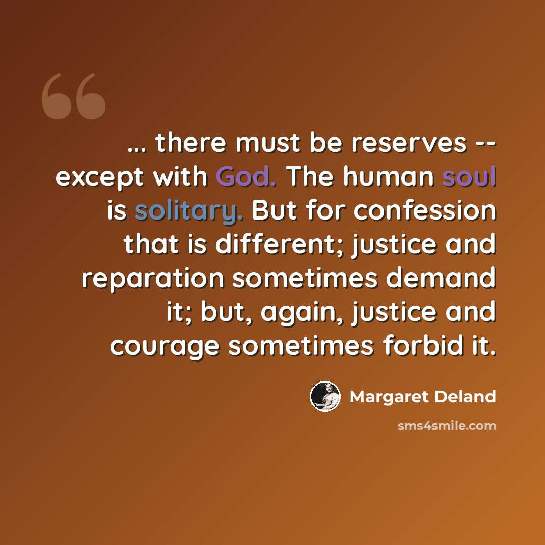 “... there must be reserves -- except with God. The human soul is solitary. But for confession that is different; justice and reparation sometimes demand it; but, again, justice and courage sometimes forbid it.” quote by Margaret Deland