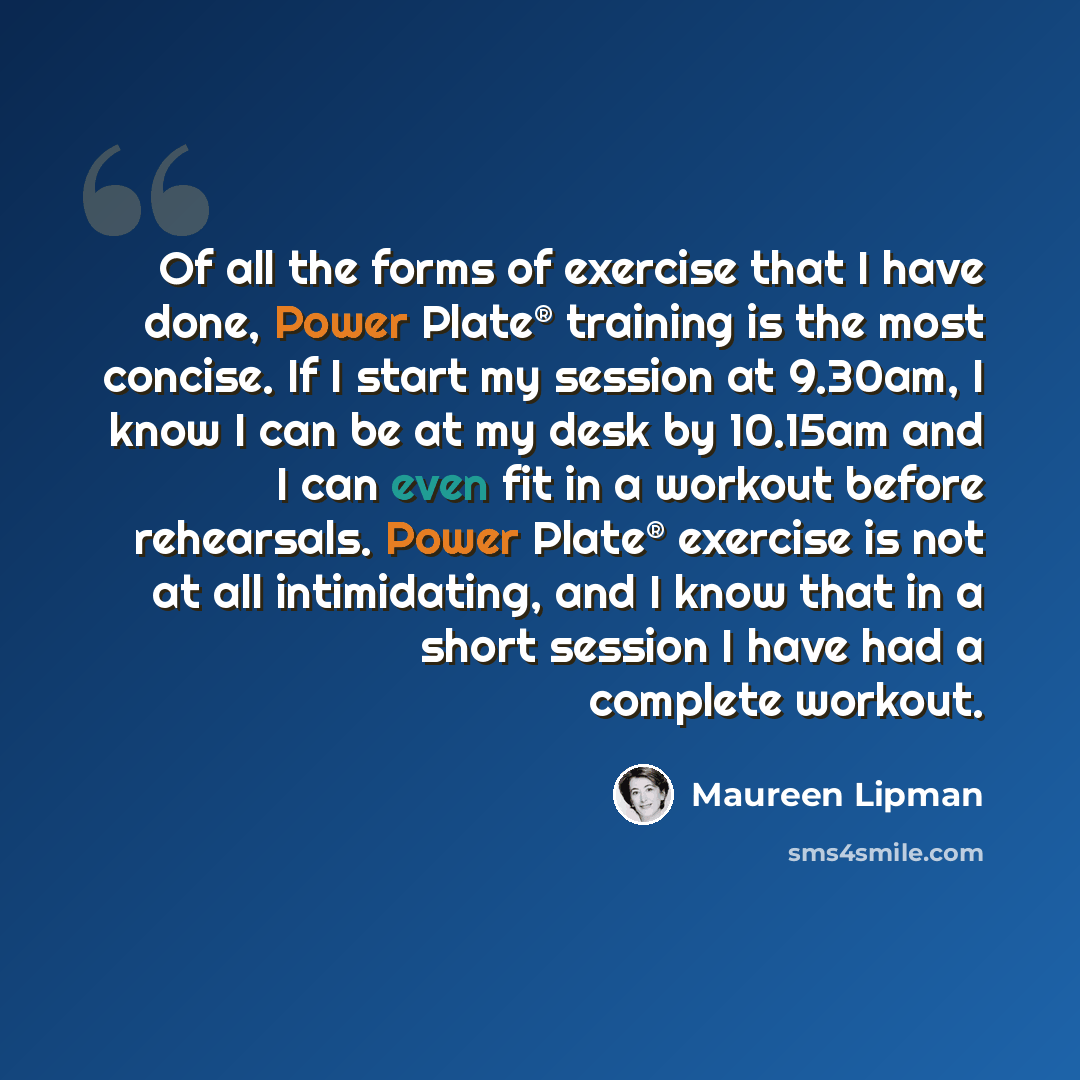 “Of all the forms of exercise that I have done, Power Plate® training is the most concise. If I start my session at 9.30am, I know I can be at my desk by 10.15am and I can even fit in a workout before rehearsals. Power Plate® exercise is not at all intimidating, and I know that in a short session I…” quote by Maureen Lipman