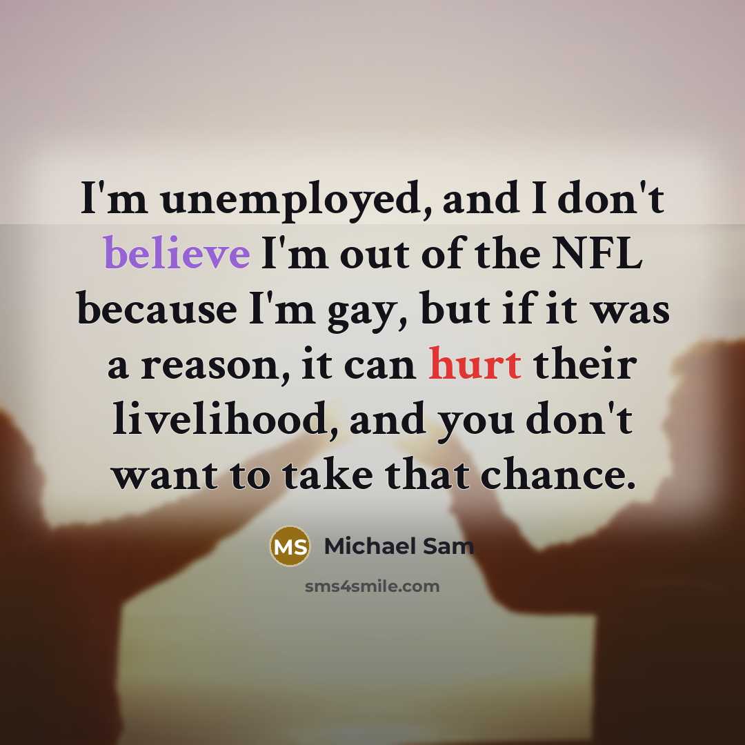 “I'm unemployed, and I don't believe I'm out of the NFL because I'm gay, but if it was a reason, it can hurt their livelihood, and you don't want to take that chance.” quote by Michael Sam