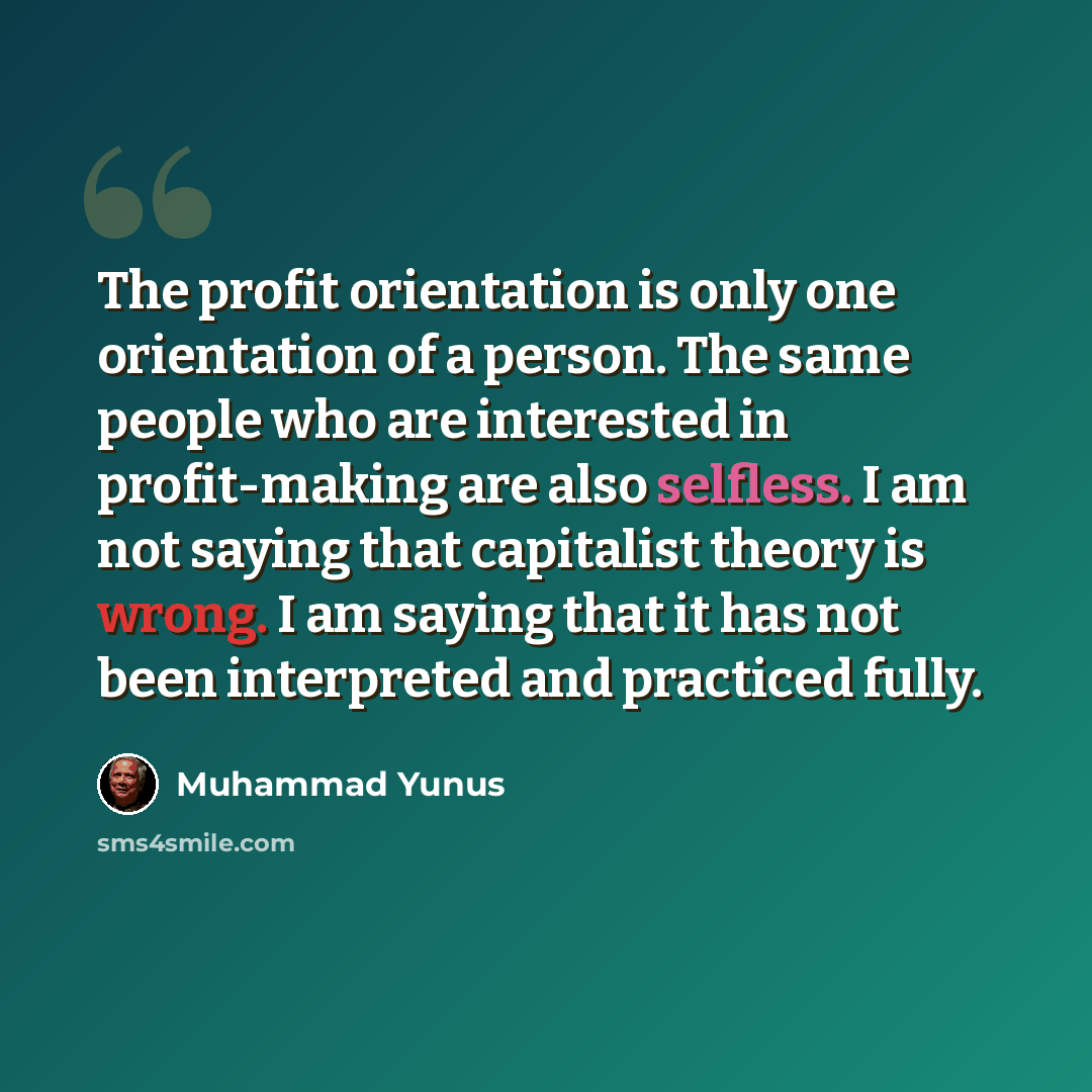 “The profit orientation is only one orientation of a person. The same people who are interested in profit-making are also selfless. I am not saying that capitalist theory is wrong. I am saying that it has not been interpreted and practiced fully.” quote by Muhammad Yunus