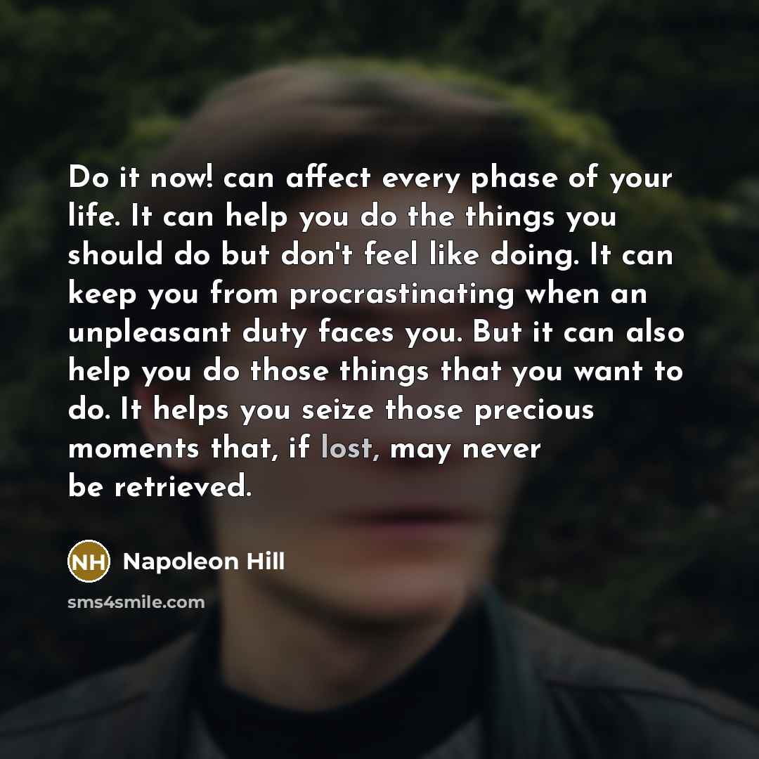 “Do it now! can affect every phase of your life. It can help you do the things you should do but don't feel like doing. It can keep you from procrastinating when an unpleasant duty faces you. But it can also help you do those things that you want to do. It helps you seize those precious moments…” quote by Napoleon Hill
