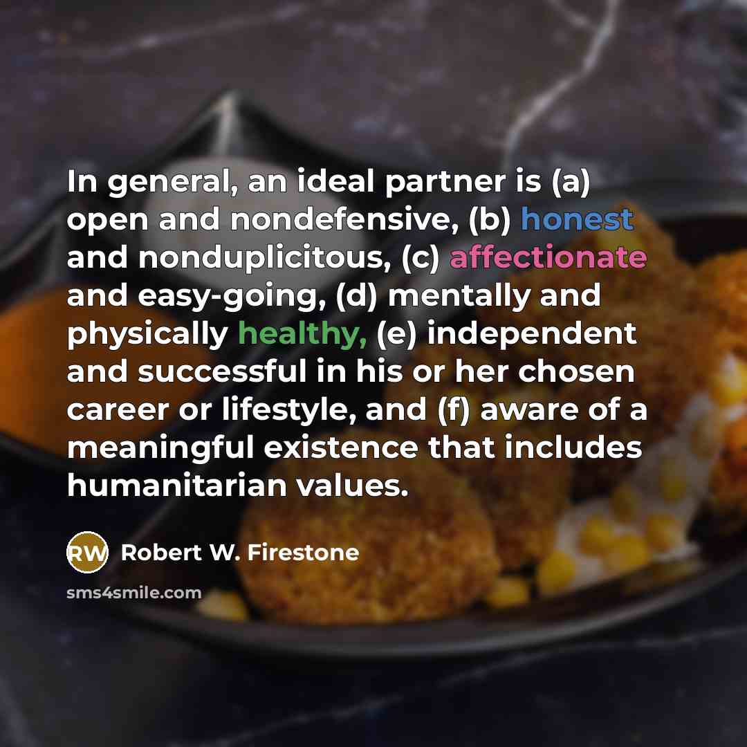 “In general, an ideal partner is (a) open and nondefensive, (b) honest and nonduplicitous, (c) affectionate and easy-going, (d) mentally and physically healthy, (e) independent and successful in his or her chosen career or lifestyle, and (f) aware of a meaningful existence that includes…” quote by Robert W. Firestone