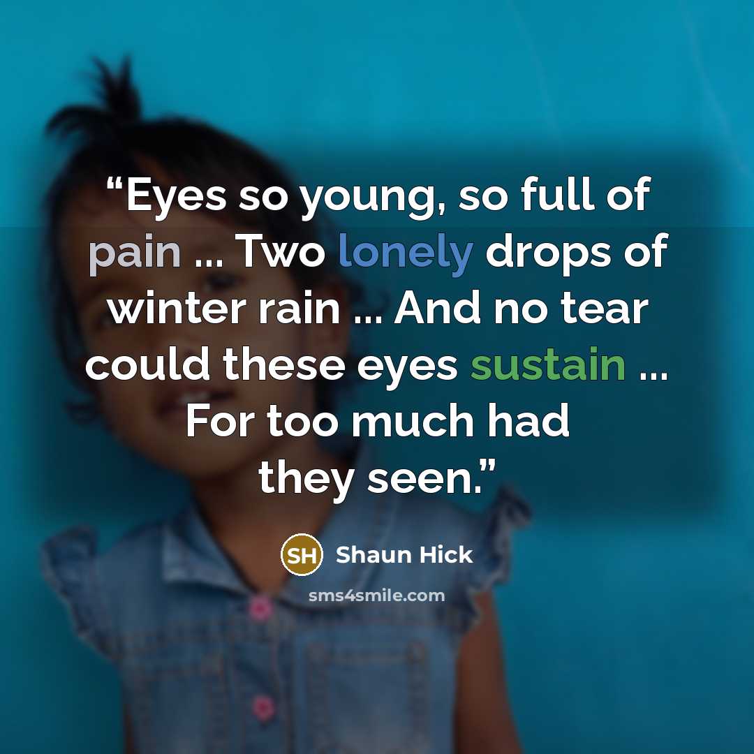 “Eyes so young, so full of pain ... Two lonely drops of winter rain ... And no tear could these eyes sustain ... For too much had they seen.” quote by Shaun Hick