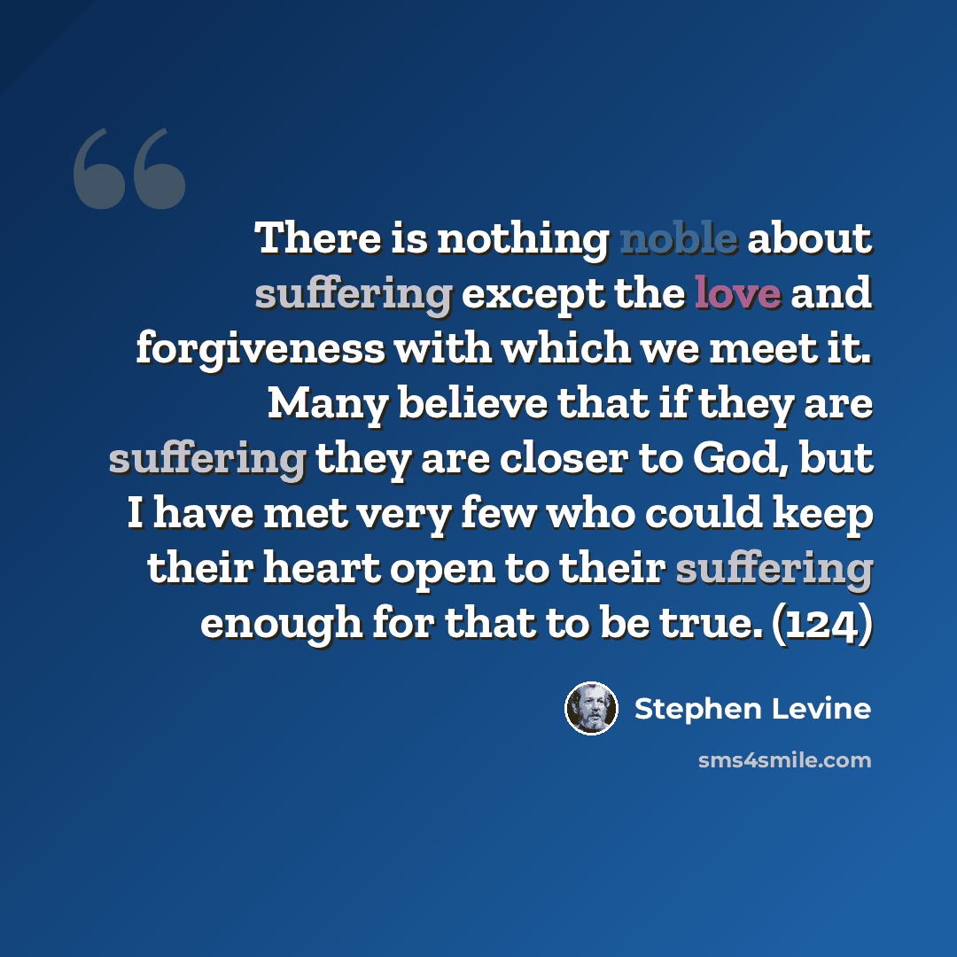 “There is nothing noble about suffering except the love and forgiveness with which we meet it. Many believe that if they are suffering they are closer to God, but I have met very few who could keep their heart open to their suffering enough for that to be true. (124)” quote by Stephen Levine