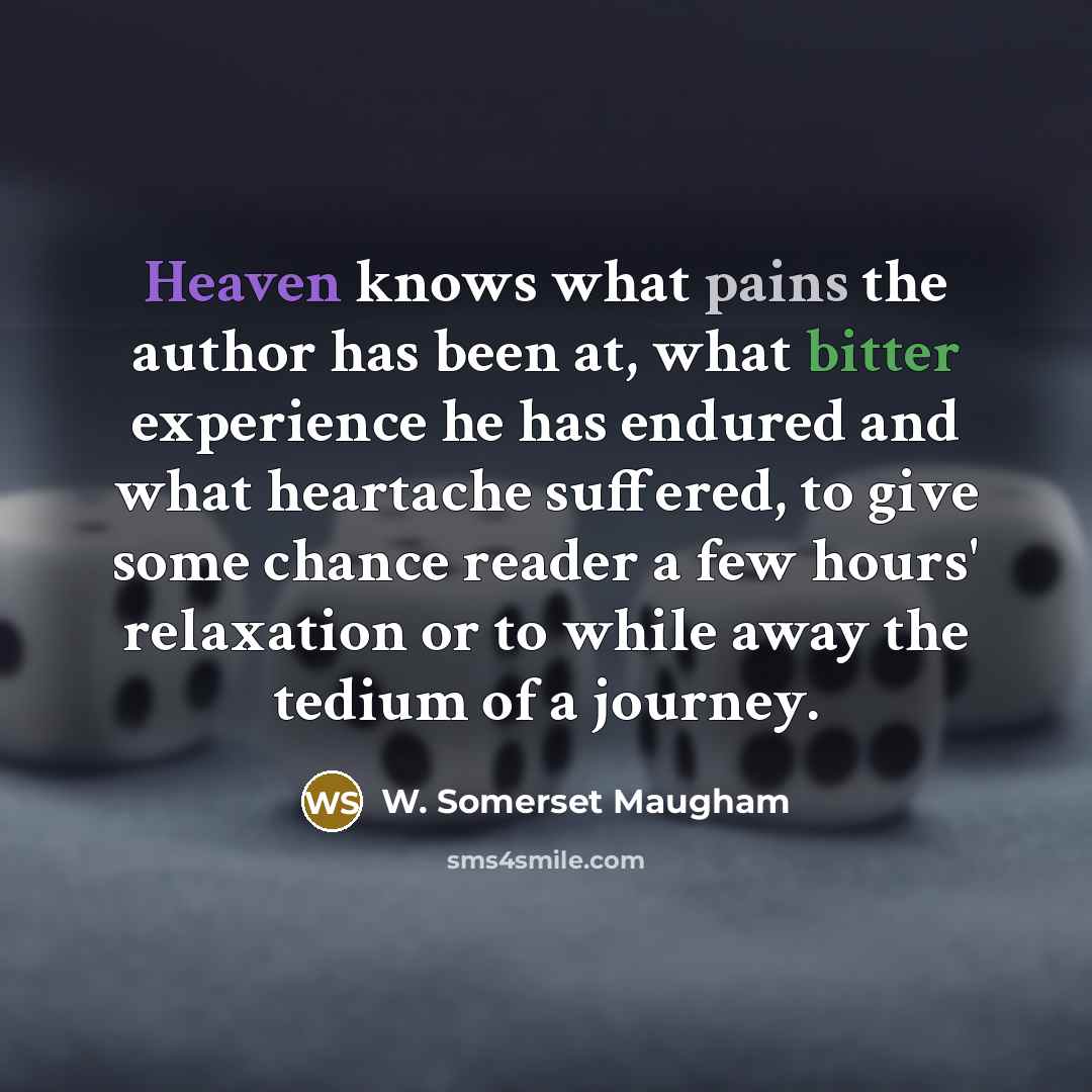 “Heaven knows what pains the author has been at, what bitter experience he has endured and what heartache suffered, to give some chance reader a few hours' relaxation or to while away the tedium of a journey.” quote by W. Somerset Maugham