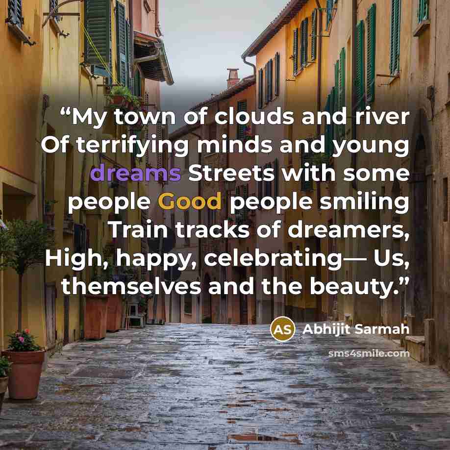 “My town of clouds and river Of terrifying minds and young dreams Streets with some people Good people smiling Train tracks of dreamers, High, happy, celebrating— Us, themselves and the beauty.” quote by Abhijit Sarmah