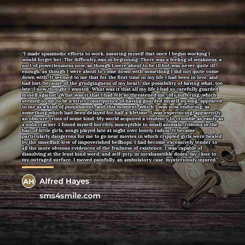 “I made spasmodic efforts to work, assuring myself that once I began working I would forget her. The difficulty was in beginning. There was a feeling of weakness, a sort of powerlessness now, as though I were about to be ill but was never quite ill enough, as though I were about to come down with…” quote by Alfred Hayes